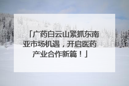 广药白云山紧抓东南亚市场机遇，开启医药产业合作新篇！