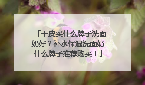 干皮买什么牌子洗面奶好？补水保湿洗面奶什么牌子推荐购买！