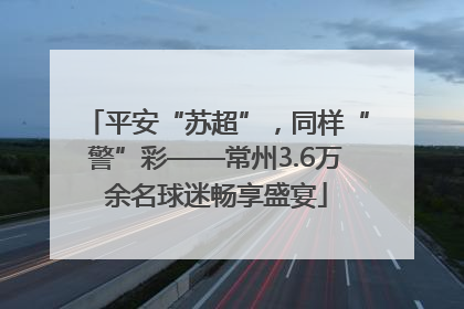 平安“苏超”，同样“警”彩——常州3.6万余名球迷畅享盛宴