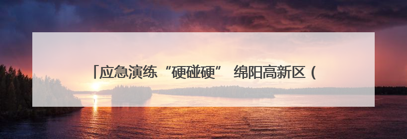 应急演练“硬碰硬” 绵阳高新区（科技城直管区）织密防汛“安全网”