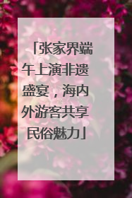 张家界端午上演非遗盛宴，海内外游客共享民俗魅力