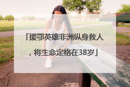 援鄂英雄非洲纵身救人，将生命定格在38岁