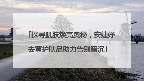 探寻肌肤焕亮奥秘，安婕妤去黄护肤品助力告别暗沉