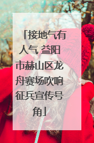 接地气有人气 益阳市赫山区龙舟赛场吹响征兵宣传号角