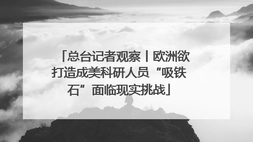 总台记者观察丨欧洲欲打造成美科研人员“吸铁石”面临现实挑战
