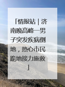 情报站｜济南晚高峰一男子突发疾病倒地，热心市民跪地接力施救