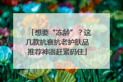 想要“冻龄”？这几款抗衰抗老护肤品推荐神器赶紧码住