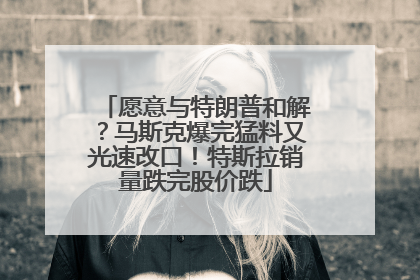愿意与特朗普和解？马斯克爆完猛料又光速改口！特斯拉销量跌完股价跌