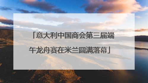 意大利中国商会第三届端午龙舟赛在米兰圆满落幕