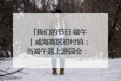 我们的节日·端午｜威海高区初村镇：当端午遇上游园会：来一场“粽”享欢乐的趣味冒险！