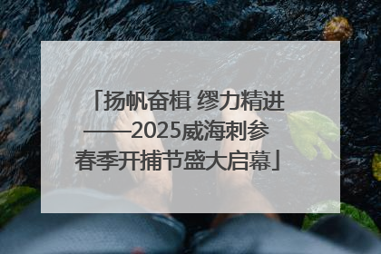 扬帆奋楫 缪力精进——2025威海刺参春季开捕节盛大启幕