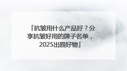 抗皱用什么产品好？分享抗皱好用的牌子名单，2025出圈好物