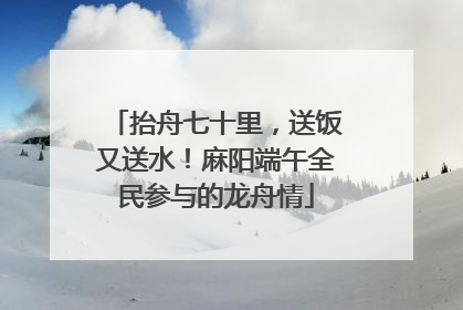 抬舟七十里，送饭又送水！麻阳端午全民参与的龙舟情