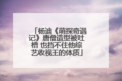 杨迪《萌探奇遇记》唐僧造型被吐槽 也挡不住他综艺收视王的体质