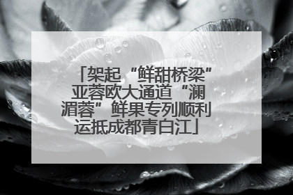 架起“鲜甜桥梁” 亚蓉欧大通道“澜湄蓉”鲜果专列顺利运抵成都青白江