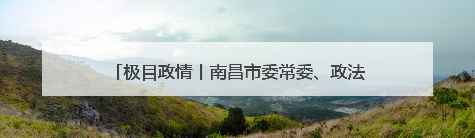 极目政情丨南昌市委常委、政法委书记吴建平，主动向组织交代问题，半个月前还在出席会议