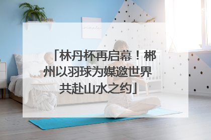 林丹杯再启幕！郴州以羽球为媒邀世界共赴山水之约