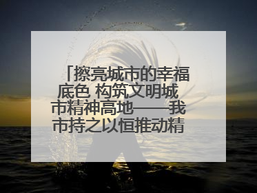 擦亮城市的幸福底色 构筑文明城市精神高地——我市持之以恒推动精神文明建设工作走深走实