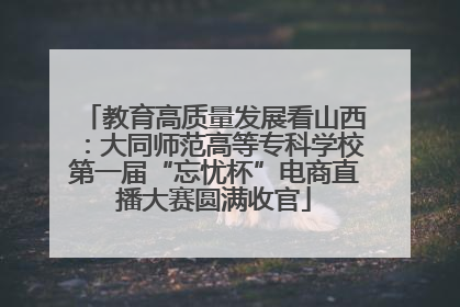 教育高质量发展看山西：大同师范高等专科学校第一届“忘忧杯”电商直播大赛圆满收官