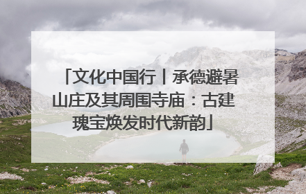 文化中国行丨承德避暑山庄及其周围寺庙：古建瑰宝焕发时代新韵