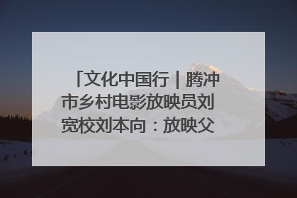 文化中国行｜腾冲市乡村电影放映员刘宽校刘本向：放映父子兵 接力光影梦