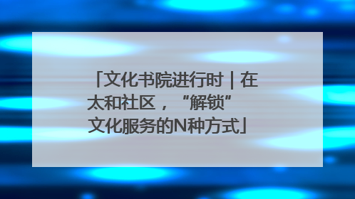 文化书院进行时｜在太和社区，“解锁” 文化服务的N种方式