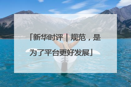 新华时评｜规范，是为了平台更好发展