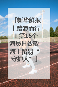 新华鲜报丨踏浪而行！第15个海员日致敬海上贸易“守护人”
