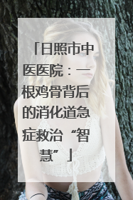 日照市中医医院：一根鸡骨背后的消化道急症救治“智慧”