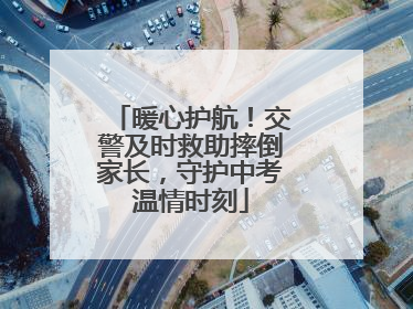 暖心护航！交警及时救助摔倒家长，守护中考温情时刻