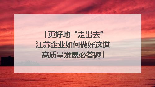 更好地“走出去” 江苏企业如何做好这道高质量发展必答题