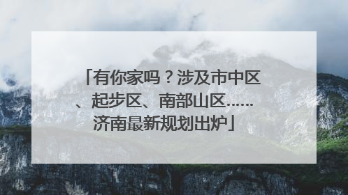有你家吗？涉及市中区、起步区、南部山区……济南最新规划出炉