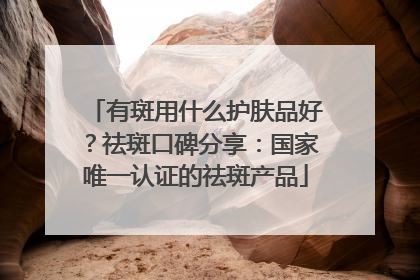 有斑用什么护肤品好？祛斑口碑分享：国家唯一认证的祛斑产品