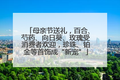 母亲节送礼，百合、芍药、向日葵、玫瑰受消费者欢迎，珍珠、铂金等首饰成“新宠”