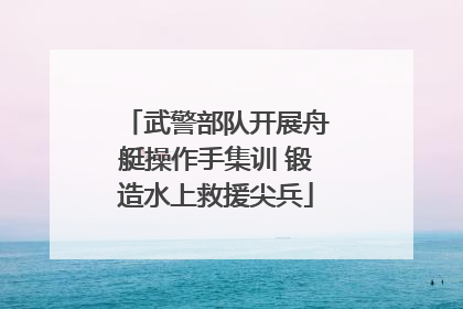 武警部队开展舟艇操作手集训 锻造水上救援尖兵