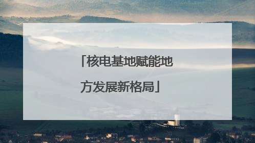 核电基地赋能地方发展新格局