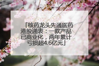 核药龙头先通医药港股递表：一款产品已商业化，两年累计亏损超4.6亿元