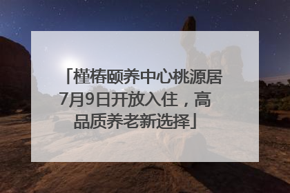 槿椿颐养中心桃源居7月9日开放入住，高品质养老新选择