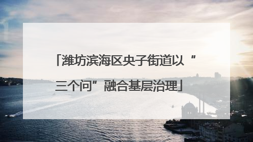潍坊滨海区央子街道以“三个问”融合基层治理