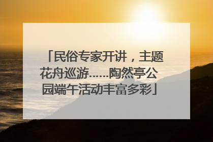 民俗专家开讲，主题花舟巡游……陶然亭公园端午活动丰富多彩
