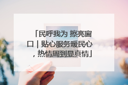 民呼我为 擦亮窗口｜贴心服务暖民心，热情周到显真情