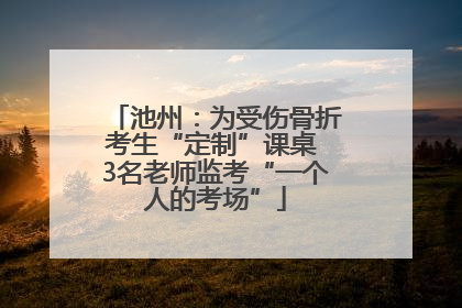 池州：为受伤骨折考生“定制”课桌 3名老师监考“一个人的考场”