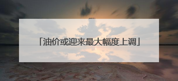 油价或迎来最大幅度上调