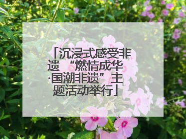 沉浸式感受非遗 “燃情成华·国潮非遗”主题活动举行