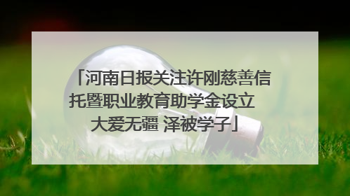河南日报关注许刚慈善信托暨职业教育助学金设立 大爱无疆 泽被学子