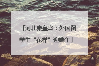 河北秦皇岛：外国留学生“花样”迎端午