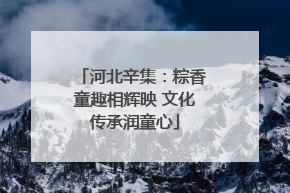 河北辛集：粽香童趣相辉映 文化传承润童心