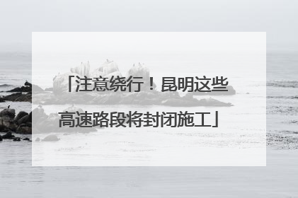 注意绕行！昆明这些高速路段将封闭施工