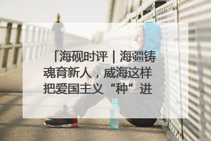 海砚时评｜海疆铸魂育新人，威海这样把爱国主义“种”进年轻人心里