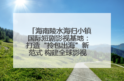 海南陵水海归小镇国际短剧影视基地：打造“拎包出海”新范式 构建全球影视产业“新热土”